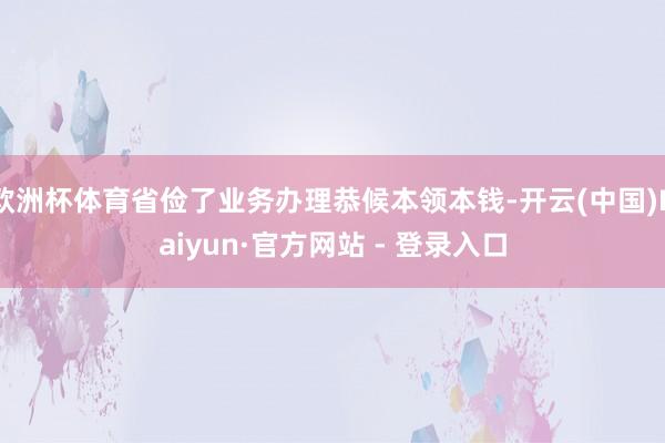 欧洲杯体育省俭了业务办理恭候本领本钱-开云(中国)Kaiyun·官方网站 - 登录入口