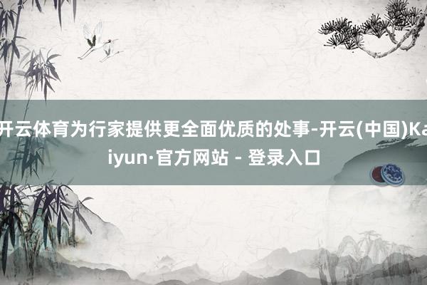 开云体育为行家提供更全面优质的处事-开云(中国)Kaiyun·官方网站 - 登录入口