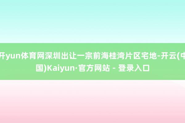 开yun体育网深圳出让一宗前海桂湾片区宅地-开云(中国)Kaiyun·官方网站 - 登录入口