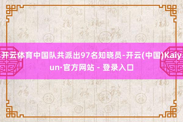 开云体育中国队共派出97名知晓员-开云(中国)Kaiyun·官方网站 - 登录入口