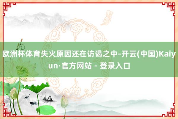 欧洲杯体育失火原因还在访谒之中-开云(中国)Kaiyun·官方网站 - 登录入口