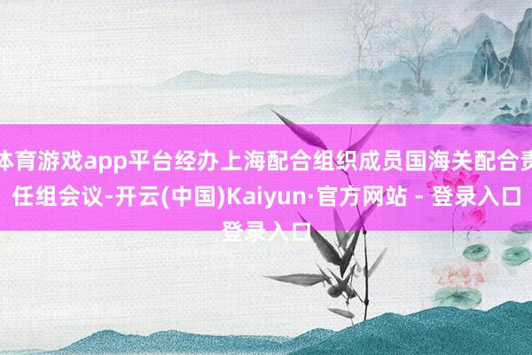 体育游戏app平台经办上海配合组织成员国海关配合责任组会议-开云(中国)Kaiyun·官方网站 - 登录入口