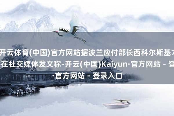 开云体育(中国)官方网站据波兰应付部长西科尔斯基7月16日在社交媒体发文称-开云(中国)Kaiyun·官方网站 - 登录入口