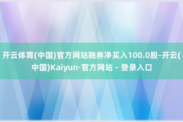 开云体育(中国)官方网站融券净买入100.0股-开云(中国)Kaiyun·官方网站 - 登录入口