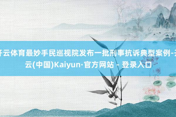 开云体育最妙手民巡视院发布一批刑事抗诉典型案例-开云(中国)Kaiyun·官方网站 - 登录入口