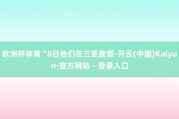 欧洲杯体育“8日他们在三亚度假-开云(中国)Kaiyun·官方网站 - 登录入口