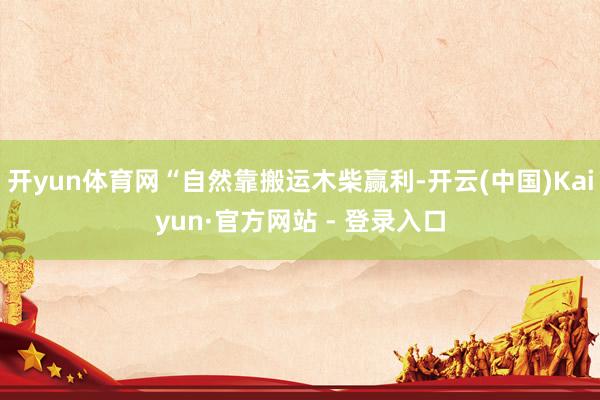 开yun体育网“自然靠搬运木柴赢利-开云(中国)Kaiyun·官方网站 - 登录入口