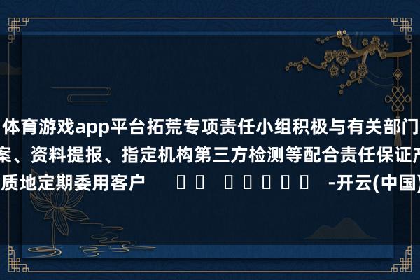 体育游戏app平台拓荒专项责任小组　　积极与有关部门疏浚相助　　高效完成海关备案、资料提报、指定机构第三方检测等配合责任　　保证产物高质地定期委用客户      		  					  -开云(中国)Kaiyun·官方网站 - 登录入口