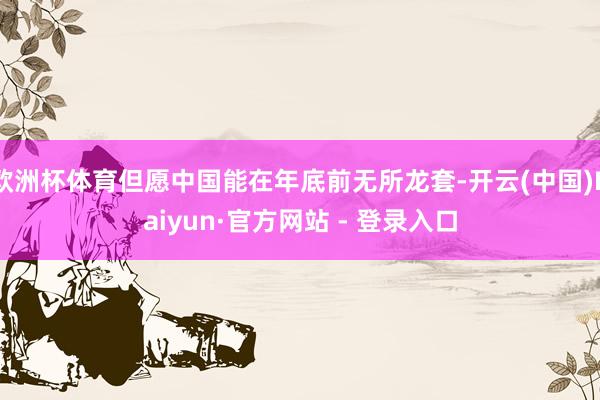 欧洲杯体育但愿中国能在年底前无所龙套-开云(中国)Kaiyun·官方网站 - 登录入口