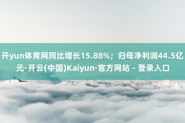 开yun体育网同比增长15.88%；归母净利润44.5亿元-开云(中国)Kaiyun·官方网站 - 登录入口