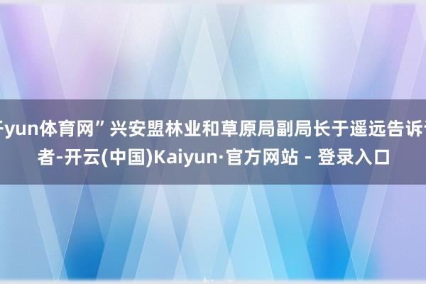 开yun体育网”兴安盟林业和草原局副局长于遥远告诉记者-开云(中国)Kaiyun·官方网站 - 登录入口