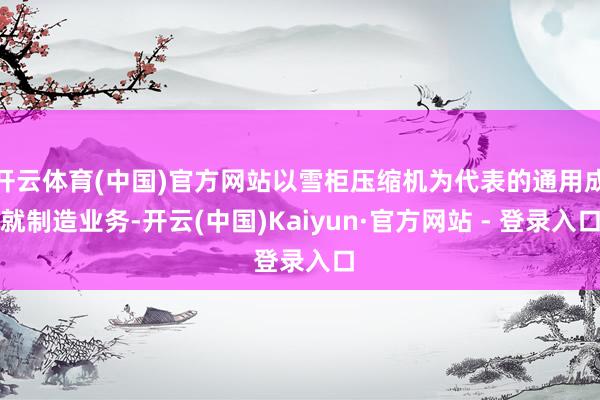 开云体育(中国)官方网站以雪柜压缩机为代表的通用成就制造业务-开云(中国)Kaiyun·官方网站 - 登录入口