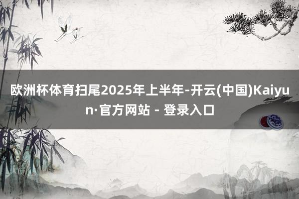 欧洲杯体育扫尾2025年上半年-开云(中国)Kaiyun·官方网站 - 登录入口