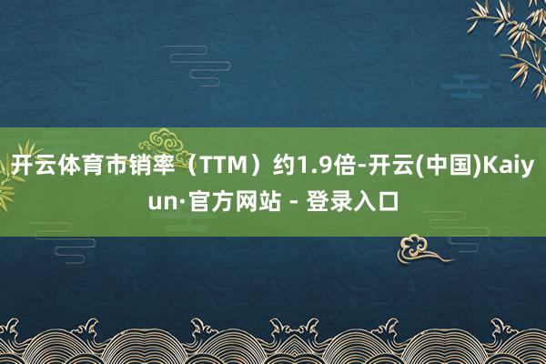 开云体育市销率（TTM）约1.9倍-开云(中国)Kaiyun·官方网站 - 登录入口