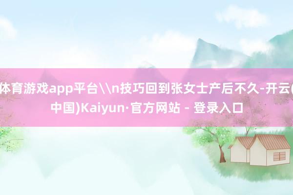 体育游戏app平台\n技巧回到张女士产后不久-开云(中国)Kaiyun·官方网站 - 登录入口