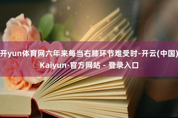 开yun体育网六年来每当右膝环节难受时-开云(中国)Kaiyun·官方网站 - 登录入口