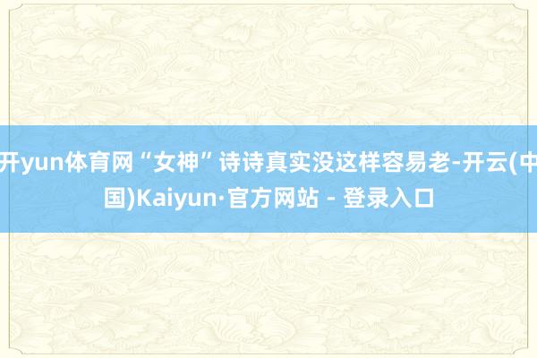 开yun体育网“女神”诗诗真实没这样容易老-开云(中国)Kaiyun·官方网站 - 登录入口
