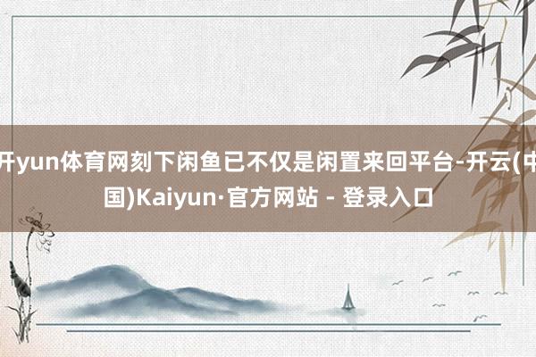 开yun体育网刻下闲鱼已不仅是闲置来回平台-开云(中国)Kaiyun·官方网站 - 登录入口