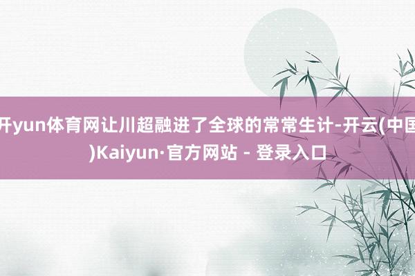 开yun体育网让川超融进了全球的常常生计-开云(中国)Kaiyun·官方网站 - 登录入口