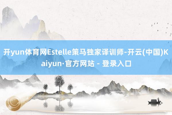 开yun体育网Estelle策马独家译训师-开云(中国)Kaiyun·官方网站 - 登录入口