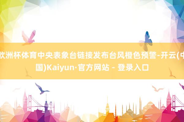 欧洲杯体育中央表象台链接发布台风橙色预警-开云(中国)Kaiyun·官方网站 - 登录入口
