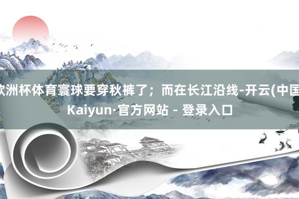 欧洲杯体育寰球要穿秋裤了；而在长江沿线-开云(中国)Kaiyun·官方网站 - 登录入口