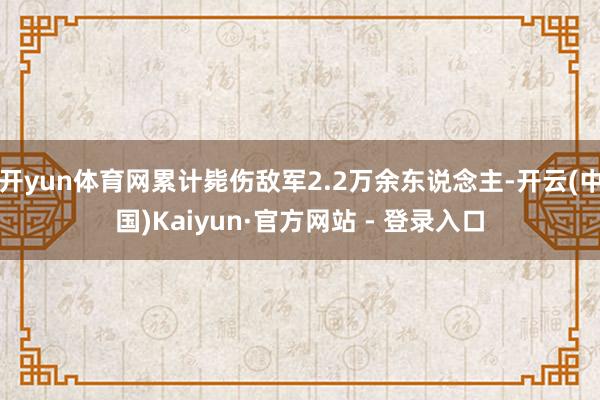 开yun体育网累计毙伤敌军2.2万余东说念主-开云(中国)Kaiyun·官方网站 - 登录入口