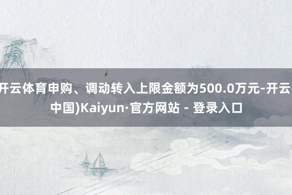 开云体育申购、调动转入上限金额为500.0万元-开云(中国)Kaiyun·官方网站 - 登录入口
