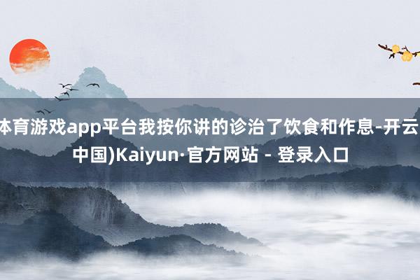 体育游戏app平台我按你讲的诊治了饮食和作息-开云(中国)Kaiyun·官方网站 - 登录入口