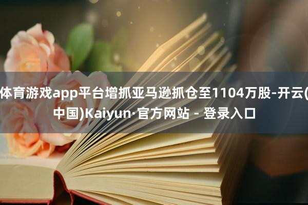 体育游戏app平台增抓亚马逊抓仓至1104万股-开云(中国)Kaiyun·官方网站 - 登录入口