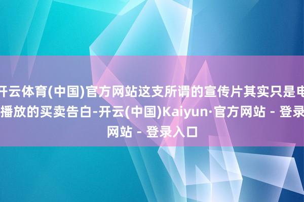 开云体育(中国)官方网站这支所谓的宣传片其实只是电视台播放的买卖告白-开云(中国)Kaiyun·官方网站 - 登录入口