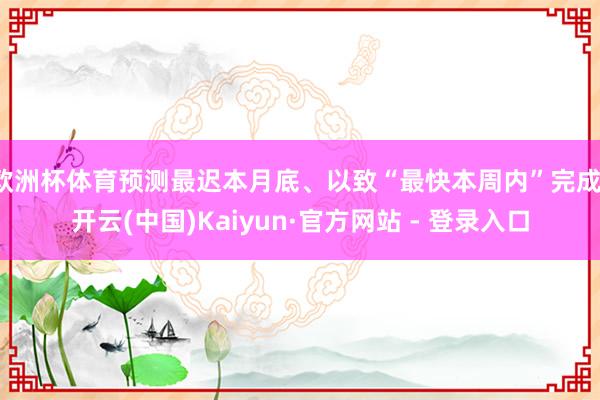 欧洲杯体育预测最迟本月底、以致“最快本周内”完成-开云(中国)Kaiyun·官方网站 - 登录入口