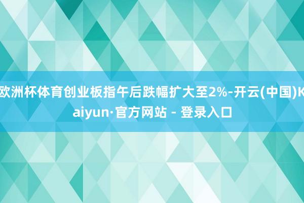 欧洲杯体育创业板指午后跌幅扩大至2%-开云(中国)Kaiyun·官方网站 - 登录入口
