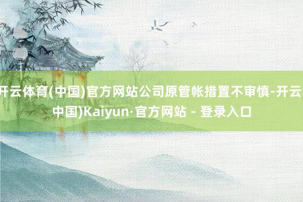 开云体育(中国)官方网站公司原管帐措置不审慎-开云(中国)Kaiyun·官方网站 - 登录入口