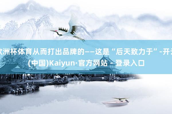 欧洲杯体育从而打出品牌的——这是“后天致力于”-开云(中国)Kaiyun·官方网站 - 登录入口