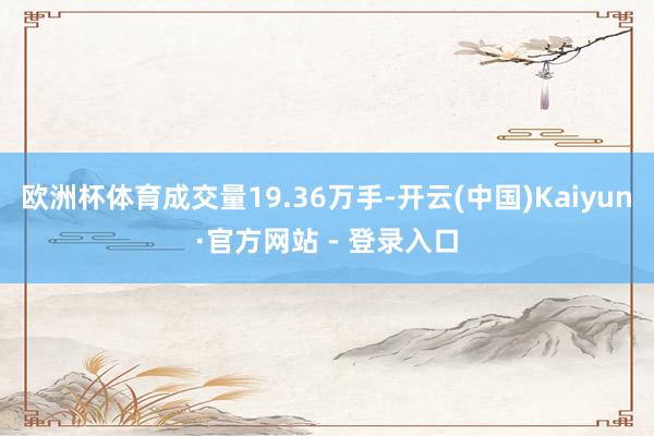 欧洲杯体育成交量19.36万手-开云(中国)Kaiyun·官方网站 - 登录入口