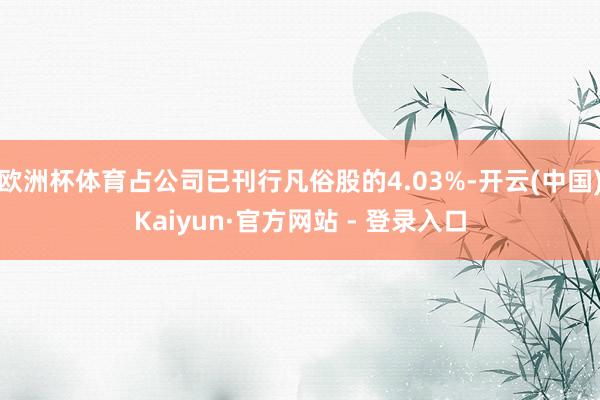 欧洲杯体育占公司已刊行凡俗股的4.03%-开云(中国)Kaiyun·官方网站 - 登录入口