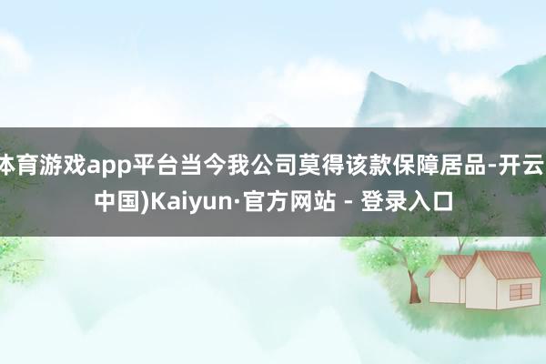 体育游戏app平台当今我公司莫得该款保障居品-开云(中国)Kaiyun·官方网站 - 登录入口
