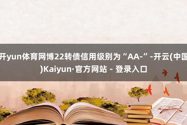 开yun体育网博22转债信用级别为“AA-”-开云(中国)Kaiyun·官方网站 - 登录入口