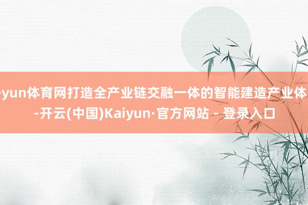 开yun体育网打造全产业链交融一体的智能建造产业体系-开云(中国)Kaiyun·官方网站 - 登录入口