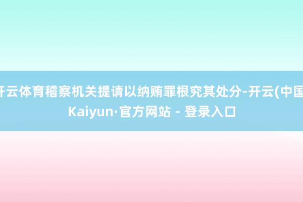 开云体育稽察机关提请以纳贿罪根究其处分-开云(中国)Kaiyun·官方网站 - 登录入口