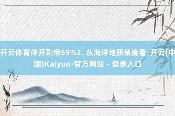 开云体育伸开剩余59%2. 从海洋地质角度看-开云(中国)Kaiyun·官方网站 - 登录入口
