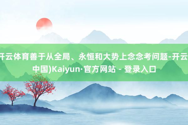 开云体育善于从全局、永恒和大势上念念考问题-开云(中国)Kaiyun·官方网站 - 登录入口