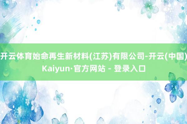 开云体育始命再生新材料(江苏)有限公司-开云(中国)Kaiyun·官方网站 - 登录入口