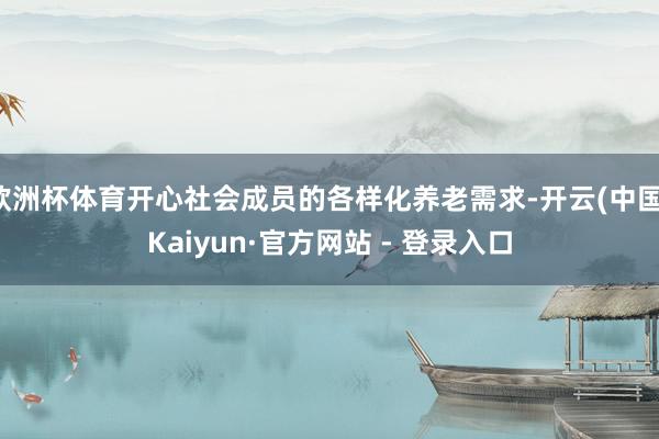 欧洲杯体育开心社会成员的各样化养老需求-开云(中国)Kaiyun·官方网站 - 登录入口