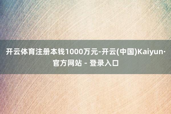 开云体育注册本钱1000万元-开云(中国)Kaiyun·官方网站 - 登录入口
